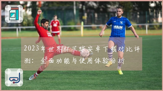 2023年世界杯买球安卓下载对比评测：全面功能与使用体验分析
