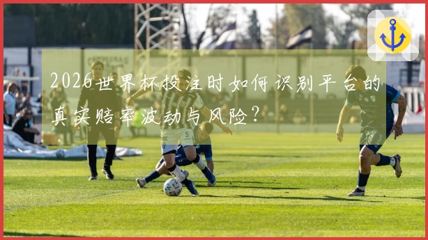 2026世界杯投注时如何识别平台的真实赔率波动与风险？
